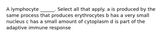 A lymphocyte ______. Select all that apply. a is produced by the same process that produces erythrocytes b has a very small nucleus c has a small amount of cytoplasm d is part of the adaptive immune response