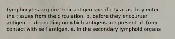 Lymphocytes acquire their antigen specificity a. as they enter the tissues from the circulation. b. before they encounter antigen. c. depending on which antigens are present. d. from contact with self antigen. e. in the secondary lymphoid organs