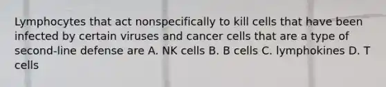 Lymphocytes that act nonspecifically to kill cells that have been infected by certain viruses and cancer cells that are a type of second-line defense are A. NK cells B. B cells C. lymphokines D. T cells