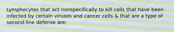 Lymphocytes that act nonspecifically to kill cells that have been infected by certain viruses and cancer cells & that are a type of second-line defense are: