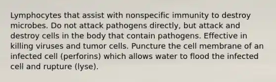 Lymphocytes that assist with nonspecific immunity to destroy microbes. Do not attack pathogens directly, but attack and destroy cells in the body that contain pathogens. Effective in killing viruses and tumor cells. Puncture the cell membrane of an infected cell (perforins) which allows water to flood the infected cell and rupture (lyse).