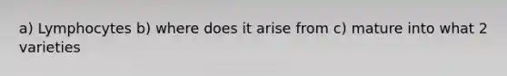a) Lymphocytes b) where does it arise from c) mature into what 2 varieties