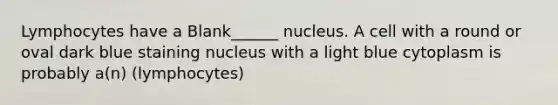 Lymphocytes have a Blank______ nucleus. A cell with a round or oval dark blue staining nucleus with a light blue cytoplasm is probably a(n) (lymphocytes)