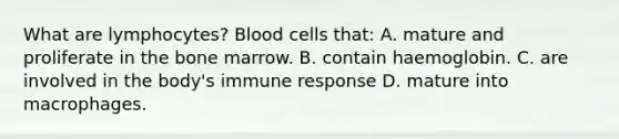 What are lymphocytes? Blood cells that: A. mature and proliferate in the bone marrow. B. contain haemoglobin. C. are involved in the body's immune response D. mature into macrophages.