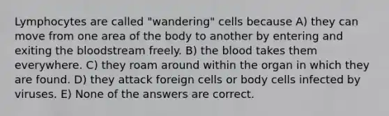 Lymphocytes are called "wandering" cells because A) they can move from one area of the body to another by entering and exiting the bloodstream freely. B) the blood takes them everywhere. C) they roam around within the organ in which they are found. D) they attack foreign cells or body cells infected by viruses. E) None of the answers are correct.