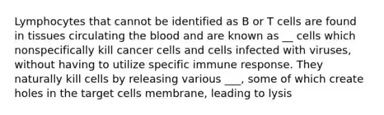 Lymphocytes that cannot be identified as B or T cells are found in tissues circulating the blood and are known as __ cells which nonspecifically kill cancer cells and cells infected with viruses, without having to utilize specific immune response. They naturally kill cells by releasing various ___, some of which create holes in the target cells membrane, leading to lysis