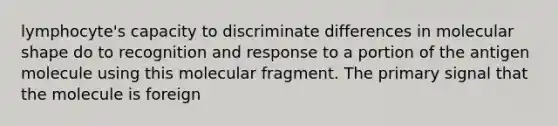 lymphocyte's capacity to discriminate differences in molecular shape do to recognition and response to a portion of the antigen molecule using this molecular fragment. The primary signal that the molecule is foreign