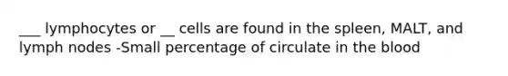 ___ lymphocytes or __ cells are found in the spleen, MALT, and lymph nodes -Small percentage of circulate in the blood