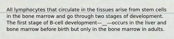 All lymphocytes that circulate in the tissues arise from stem cells in the bone marrow and go through two stages of development. The first stage of B-cell development—__—occurs in the liver and bone marrow before birth but only in the bone marrow in adults.