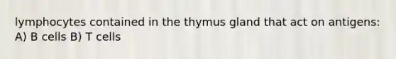 lymphocytes contained in the thymus gland that act on antigens: A) B cells B) T cells