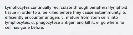 Lymphocytes continually recirculate through peripheral lymphoid tissue in order to a. be killed before they cause autoimmunity. b. efficiently encounter antigen. c. mature from stem cells into lymphocytes. d. phagocytose antigen and kill it. e. go where no cell has gone before.