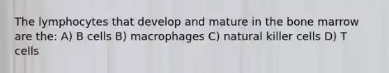 The lymphocytes that develop and mature in the bone marrow are the: A) B cells B) macrophages C) natural killer cells D) T cells