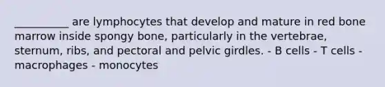 __________ are lymphocytes that develop and mature in red bone marrow inside spongy bone, particularly in the vertebrae, sternum, ribs, and pectoral and <a href='https://www.questionai.com/knowledge/k9xWFjlOIm-pelvic-girdle' class='anchor-knowledge'>pelvic girdle</a>s. - B cells - T cells - macrophages - monocytes