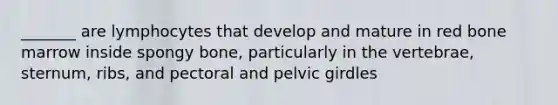 _______ are lymphocytes that develop and mature in red bone marrow inside spongy bone, particularly in the vertebrae, sternum, ribs, and pectoral and pelvic girdles