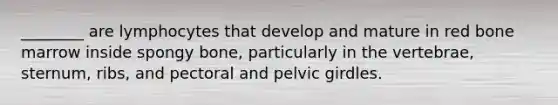 ________ are lymphocytes that develop and mature in red bone marrow inside spongy bone, particularly in the vertebrae, sternum, ribs, and pectoral and <a href='https://www.questionai.com/knowledge/k9xWFjlOIm-pelvic-girdle' class='anchor-knowledge'>pelvic girdle</a>s.