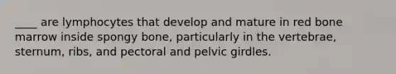 ____ are lymphocytes that develop and mature in red bone marrow inside spongy bone, particularly in the vertebrae, sternum, ribs, and pectoral and pelvic girdles.