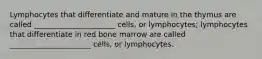 Lymphocytes that differentiate and mature in the thymus are called ______________________ cells, or lymphocytes; lymphocytes that differentiate in red bone marrow are called ______________________ cells, or lymphocytes.