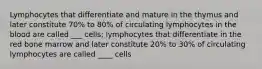 Lymphocytes that differentiate and mature in the thymus and later constitute 70% to 80% of circulating lymphocytes in the blood are called ___ cells; lymphocytes that differentiate in the red bone marrow and later constitute 20% to 30% of circulating lymphocytes are called ____ cells