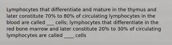 Lymphocytes that differentiate and mature in the thymus and later constitute 70% to 80% of circulating lymphocytes in the blood are called ___ cells; lymphocytes that differentiate in the red bone marrow and later constitute 20% to 30% of circulating lymphocytes are called ____ cells