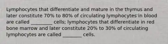 Lymphocytes that differentiate and mature in the thymus and later constitute 70% to 80% of circulating lymphocytes in blood are called _________ cells; lymphocytes that differentiate in red bone marrow and later constitute 20% to 30% of circulating lymphocytes are called ________ cells.