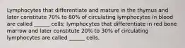 Lymphocytes that differentiate and mature in the thymus and later constitute 70% to 80% of circulating lymphocytes in blood are called ______ cells; lymphocytes that differentiate in red bone marrow and later constitute 20% to 30% of circulating lymphocytes are called ______ cells.