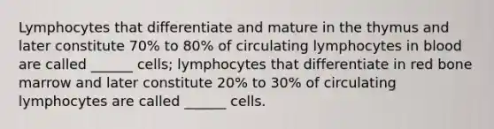 Lymphocytes that differentiate and mature in the thymus and later constitute 70% to 80% of circulating lymphocytes in blood are called ______ cells; lymphocytes that differentiate in red bone marrow and later constitute 20% to 30% of circulating lymphocytes are called ______ cells.