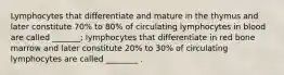 Lymphocytes that differentiate and mature in the thymus and later constitute 70% to 80% of circulating lymphocytes in blood are called _______; lymphocytes that differentiate in red bone marrow and later constitute 20% to 30% of circulating lymphocytes are called ________ .