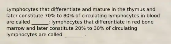 Lymphocytes that differentiate and mature in the thymus and later constitute 70% to 80% of circulating lymphocytes in blood are called _______; lymphocytes that differentiate in red bone marrow and later constitute 20% to 30% of circulating lymphocytes are called ________ .