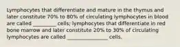 Lymphocytes that differentiate and mature in the thymus and later constitute 70% to 80% of circulating lymphocytes in blood are called _________ cells; lymphocytes that differentiate in red bone marrow and later constitute 20% to 30% of circulating lymphocytes are called ________________ cells.