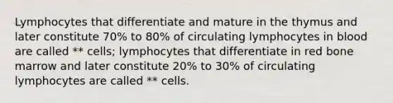 Lymphocytes that differentiate and mature in the thymus and later constitute 70% to 80% of circulating lymphocytes in blood are called ** cells; lymphocytes that differentiate in red bone marrow and later constitute 20% to 30% of circulating lymphocytes are called ** cells.