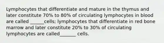 Lymphocytes that differentiate and mature in the thymus and later constitute 70% to 80% of circulating lymphocytes in blood are called ______cells; lymphocytes that differentiate in red bone marrow and later constitute 20% to 30% of circulating lymphocytes are called_______ cells.