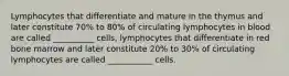 Lymphocytes that differentiate and mature in the thymus and later constitute 70% to 80% of circulating lymphocytes in blood are called __________ cells, lymphocytes that differentiate in red bone marrow and later constitute 20% to 30% of circulating lymphocytes are called ___________ cells.