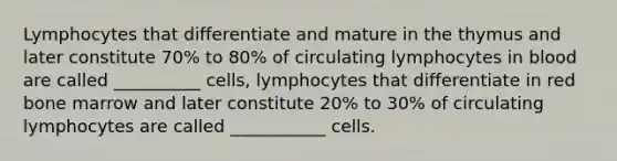 Lymphocytes that differentiate and mature in the thymus and later constitute 70% to 80% of circulating lymphocytes in blood are called __________ cells, lymphocytes that differentiate in red bone marrow and later constitute 20% to 30% of circulating lymphocytes are called ___________ cells.