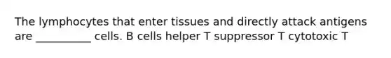 The lymphocytes that enter tissues and directly attack antigens are __________ cells. B cells helper T suppressor T cytotoxic T