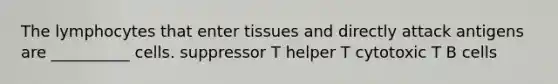 The lymphocytes that enter tissues and directly attack antigens are __________ cells. suppressor T helper T cytotoxic T B cells