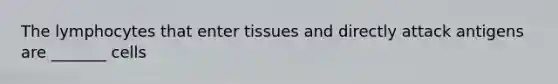 The lymphocytes that enter tissues and directly attack antigens are _______ cells