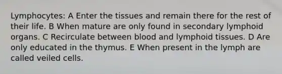 Lymphocytes: A Enter the tissues and remain there for the rest of their life. B When mature are only found in secondary lymphoid organs. C Recirculate between blood and lymphoid tissues. D Are only educated in the thymus. E When present in the lymph are called veiled cells.