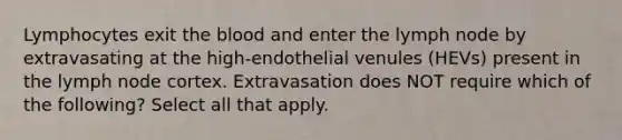 Lymphocytes exit the blood and enter the lymph node by extravasating at the high-endothelial venules (HEVs) present in the lymph node cortex. Extravasation does NOT require which of the following? Select all that apply.