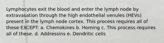 Lymphocytes exit the blood and enter the lymph node by extravasation through the high endothelial venules (HEVs) present in the lymph node cortex. This process requires all of these EXCEPT: a. Chemokines b. Homing c. This process requires all of these. d. Addressins e. Dendritic cells