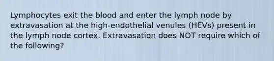 Lymphocytes exit the blood and enter the lymph node by extravasation at the high-endothelial venules (HEVs) present in the lymph node cortex. Extravasation does NOT require which of the following?