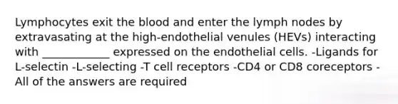 Lymphocytes exit the blood and enter the lymph nodes by extravasating at the high-endothelial venules (HEVs) interacting with ____________ expressed on the endothelial cells. -Ligands for L-selectin -L-selecting -T cell receptors -CD4 or CD8 coreceptors -All of the answers are required