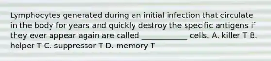 Lymphocytes generated during an initial infection that circulate in the body for years and quickly destroy the specific antigens if they ever appear again are called ____________ cells. A. killer T B. helper T C. suppressor T D. memory T