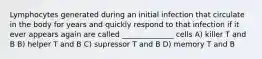 Lymphocytes generated during an initial infection that circulate in the body for years and quickly respond to that infection if it ever appears again are called ______________ cells A) killer T and B B) helper T and B C) supressor T and B D) memory T and B