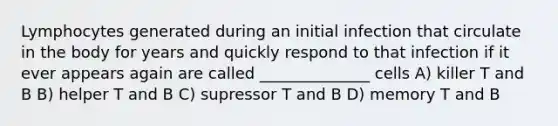 Lymphocytes generated during an initial infection that circulate in the body for years and quickly respond to that infection if it ever appears again are called ______________ cells A) killer T and B B) helper T and B C) supressor T and B D) memory T and B