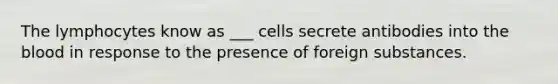 The lymphocytes know as ___ cells secrete antibodies into the blood in response to the presence of foreign substances.