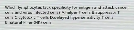 Which lymphocytes lack specificity for antigen and attack cancer cells and virus-infected cells? A.helper T cells B.suppressor T cells C.cytotoxic T cells D.delayed hypersensitivity T cells E.natural killer (NK) cells