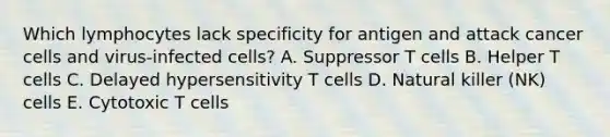 Which lymphocytes lack specificity for antigen and attack cancer cells and virus-infected cells? A. Suppressor T cells B. Helper T cells C. Delayed hypersensitivity T cells D. Natural killer (NK) cells E. Cytotoxic T cells