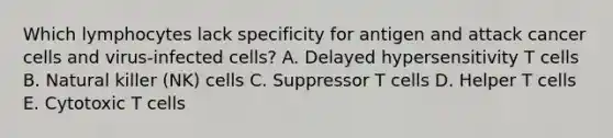 Which lymphocytes lack specificity for antigen and attack cancer cells and virus-infected cells? A. Delayed hypersensitivity T cells B. Natural killer (NK) cells C. Suppressor T cells D. Helper T cells E. Cytotoxic T cells