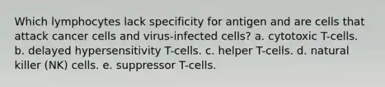 Which lymphocytes lack specificity for antigen and are cells that attack cancer cells and virus-infected cells? a. cytotoxic T-cells. b. delayed hypersensitivity T-cells. c. helper T-cells. d. natural killer (NK) cells. e. suppressor T-cells.