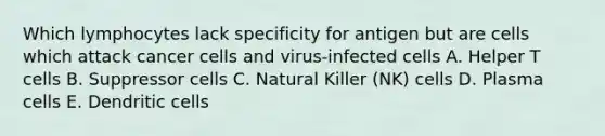 Which lymphocytes lack specificity for antigen but are cells which attack cancer cells and virus-infected cells A. Helper T cells B. Suppressor cells C. Natural Killer (NK) cells D. Plasma cells E. Dendritic cells